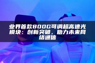 業(yè)界首款800G可調(diào)超高速光模塊 以創(chuàng)新突破，賦能未來(lái)網(wǎng)絡(luò)通信